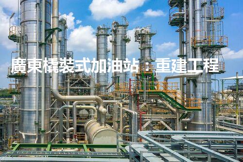 廣東橇裝式加油站：重建工程中的挑戰(zhàn)與創(chuàng)新！